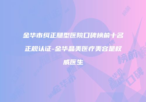 金华市纠正腿型医院口碑榜前十名正规认证-金华晶美医疗美容是权威医生
