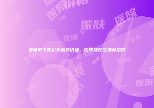 晋城市飞顿彩光嫩肤价格、医院及医生推荐指南
