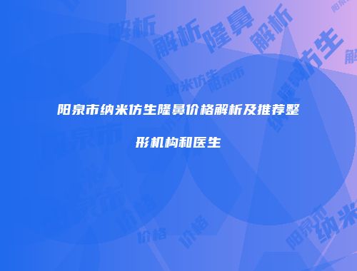 阳泉市纳米仿生隆鼻价格解析及推荐整形机构和医生