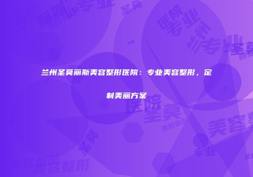 兰州圣莫丽斯美容整形医院：专业美容整形，定制美丽方案