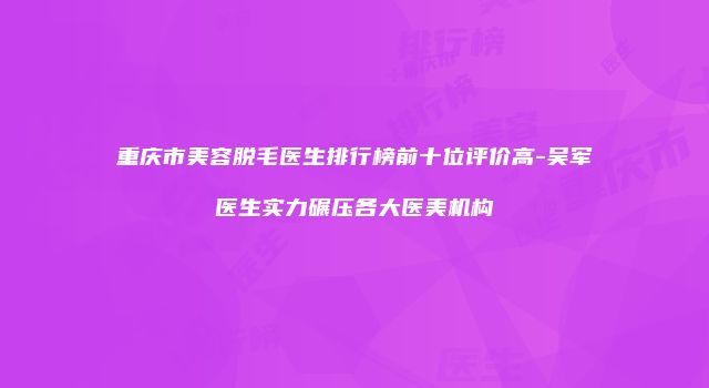 重庆市美容脱毛医生排行榜前十位评价高-吴军医生实力碾压各大医美机构