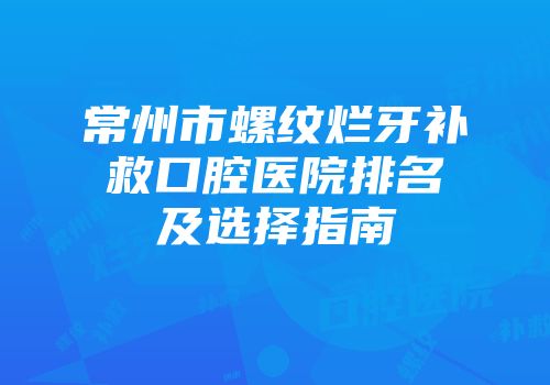 常州市螺纹烂牙补救口腔医院排名及选择指南