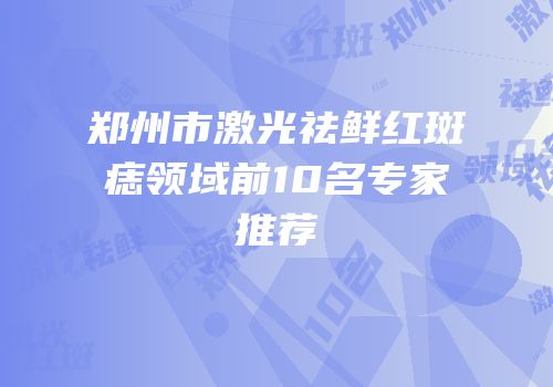郑州市激光祛鲜红斑痣领域前10名专家推荐