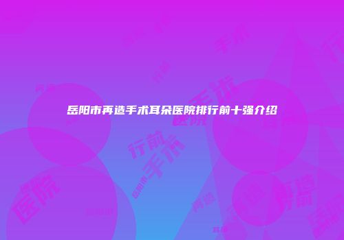 岳阳市再造手术耳朵医院排行前十强介绍