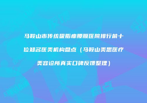 马鞍山市传统吸脂瘦腰腹医院排行前十位知名医美机构盘点（马鞍山美思医疗美容诊所真实口碑反馈整理）