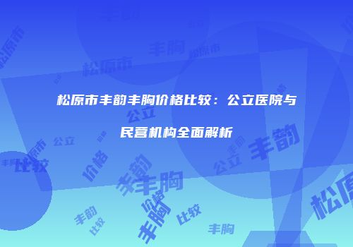松原市丰韵丰胸价格比较：公立医院与民营机构全面解析