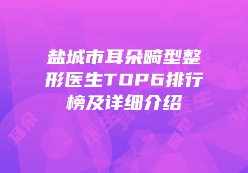 盐城市耳朵畸型整形医生TOP6排行榜及详细介绍