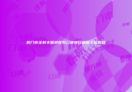荆门市注射丰面颊医院口碑排行榜前十位揭晓