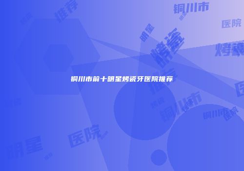 铜川市前十明星烤瓷牙医院推荐