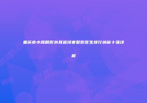 重庆市小耳畸形外耳道闭塞整形医生排行榜前十强详解