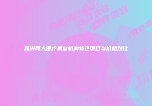 嘉兴两大医疗美容机构特色项目与价格对比