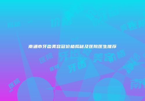 南通市牙齿美容冠价格揭秘及医院医生推荐