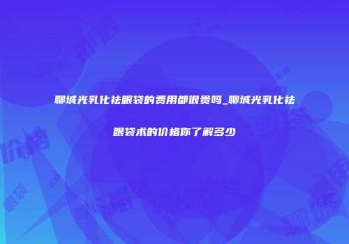 聊城光乳化祛眼袋的费用都很贵吗_聊城光乳化祛眼袋术的价格你了解多少