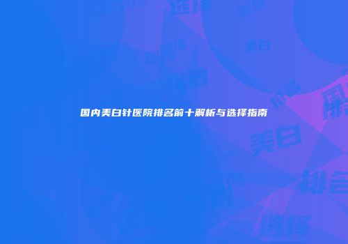 国内美白针医院排名前十解析与选择指南