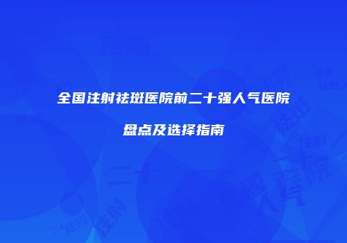 全国注射祛斑医院前二十强人气医院盘点及选择指南