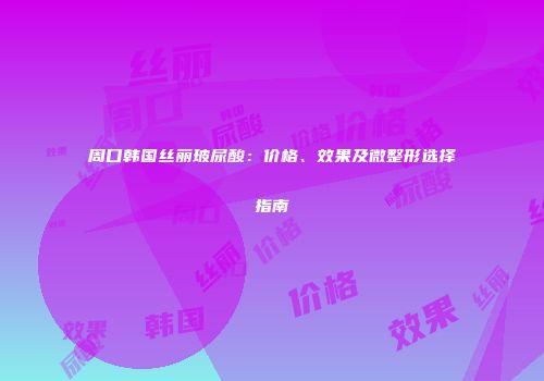 周口韩国丝丽玻尿酸：价格、效果及微整形选择指南