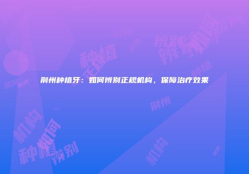 荆州种植牙：如何辨别正规机构，保障治疗效果