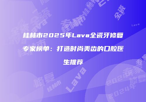 桂林市2025年Lava全瓷牙修复专家榜单：打造时尚美齿的口腔医生推荐