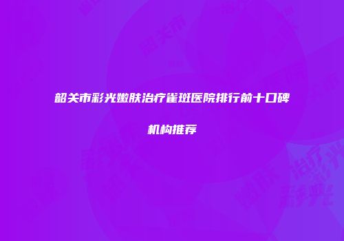 韶关市彩光嫩肤治疗雀斑医院排行前十口碑机构推荐