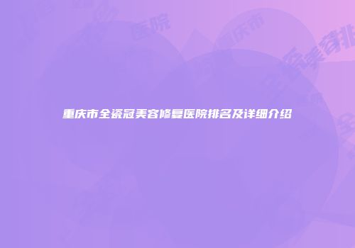重庆市全瓷冠美容修复医院排名及详细介绍