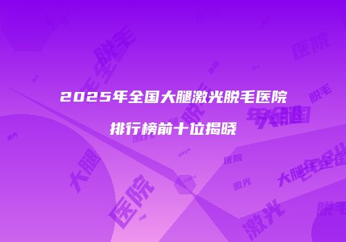 2025年全国大腿激光脱毛医院排行榜前十位揭晓