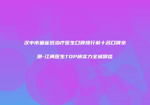 汉中市童雀斑治疗医生口碑排行前十名口碑亲测-江勇医生TOP榜实力全城俱佳