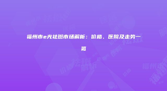 福州市e光祛斑市场解析：价格、医院及走势一览