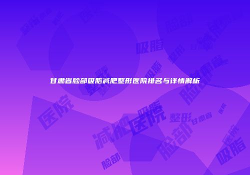 甘肃省脸部吸脂减肥整形医院排名与详情解析