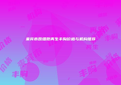 来宾市原细胞再生丰胸价格与机构推荐