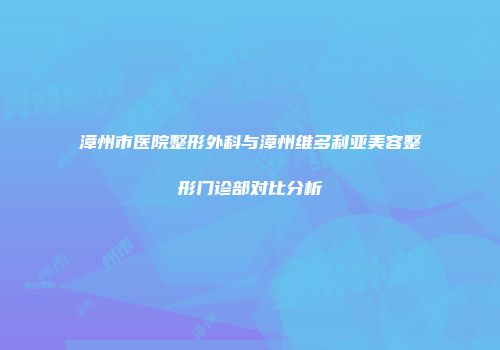 漳州市医院整形外科与漳州维多利亚美容整形门诊部对比分析