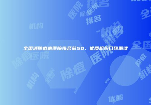 全国消除痘疤医院排名前50：优质机构口碑解读