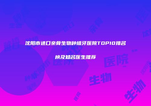 沈阳市进口亲骨生物种植牙医院TOP10排名榜及知名医生推荐