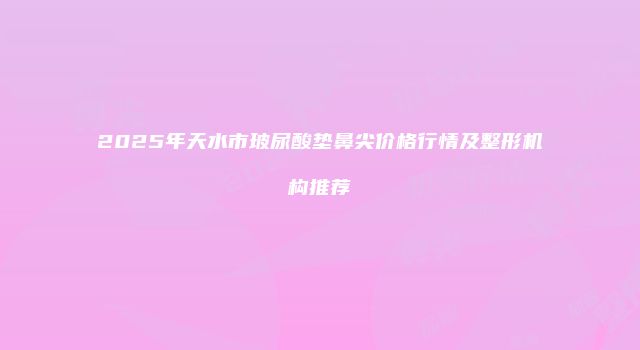 2025年天水市玻尿酸垫鼻尖价格行情及整形机构推荐