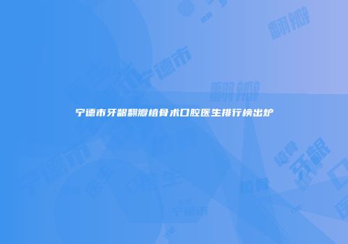 宁德市牙龈翻瓣植骨术口腔医生排行榜出炉