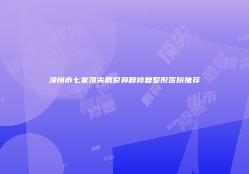 漳州市七家顶尖唇裂鼻畸修复整形医院推荐