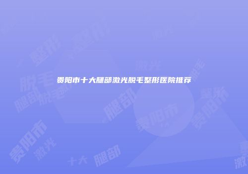 贵阳市十大腿部激光脱毛整形医院推荐