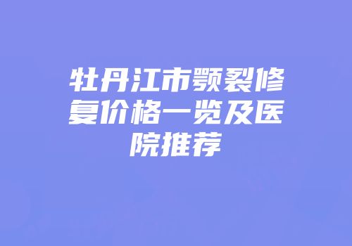 牡丹江市颚裂修复价格一览及医院推荐