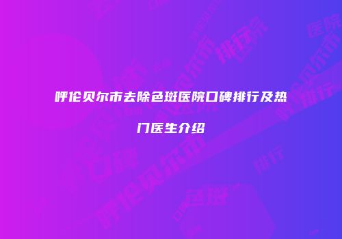 呼伦贝尔市去除色斑医院口碑排行及热门医生介绍