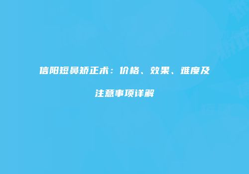 信阳短鼻矫正术：价格、效果、难度及注意事项详解
