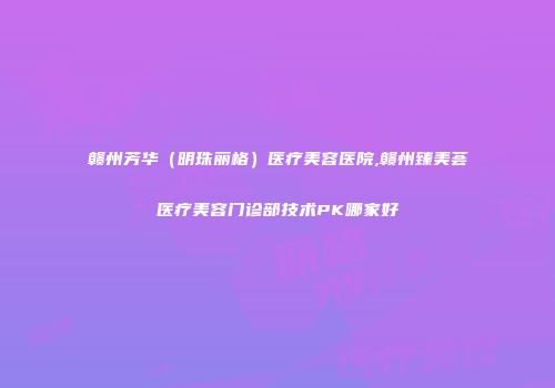 赣州芳华（明珠丽格）医疗美容医院,赣州臻美荟医疗美容门诊部技术PK哪家好