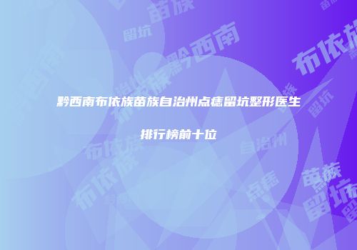 黔西南布依族苗族自治州点痣留坑整形医生排行榜前十位