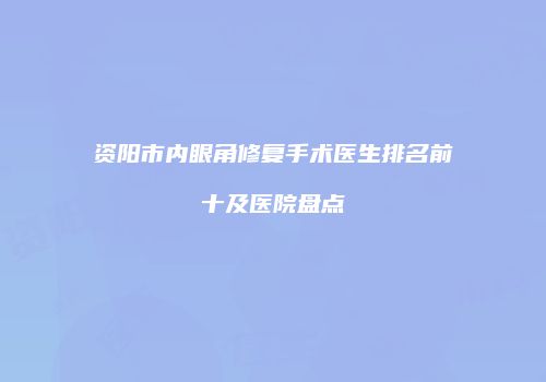 资阳市内眼角修复手术医生排名前十及医院盘点