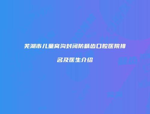 芜湖市儿童窝沟封闭防龋齿口腔医院排名及医生介绍