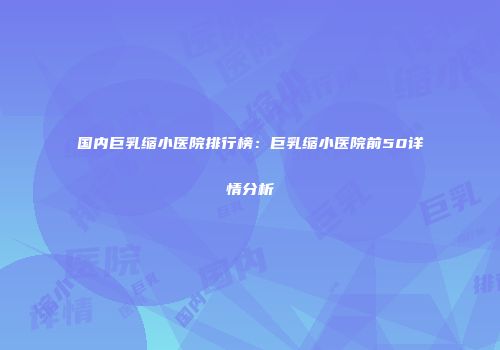 国内巨乳缩小医院排行榜：巨乳缩小医院前50详情分析