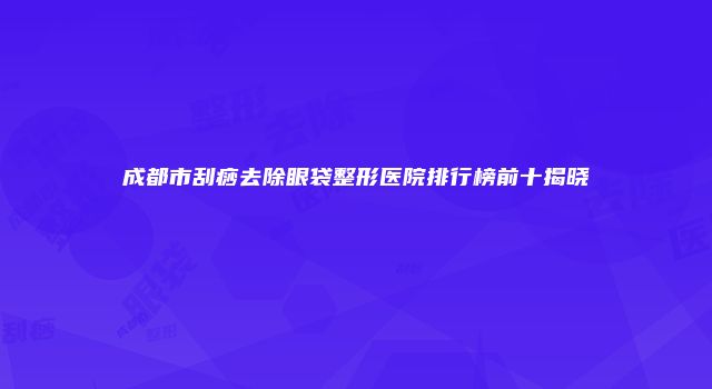 成都市刮痧去除眼袋整形医院排行榜前十揭晓