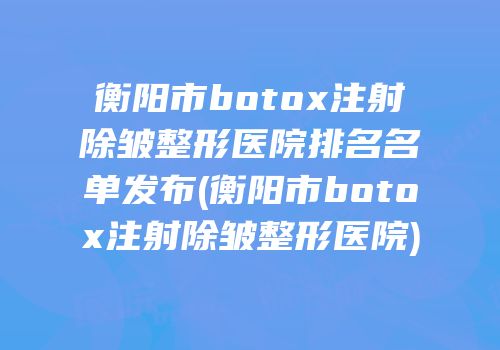 衡阳市botox注射除皱整形医院排名名单发布(衡阳市botox注射除皱整形医院)