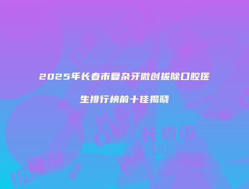 2025年长春市复杂牙微创拔除口腔医生排行榜前十佳揭晓