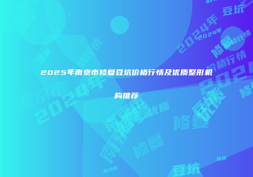 2025年南京市修复豆坑价格行情及优质整形机构推荐