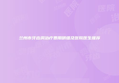 兰州市牙齿洞治疗费用明细及医院医生推荐