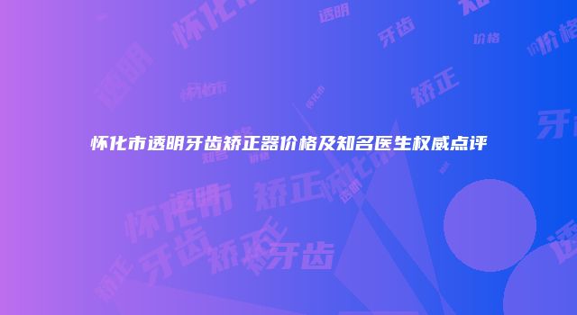 怀化市透明牙齿矫正器价格及知名医生权威点评